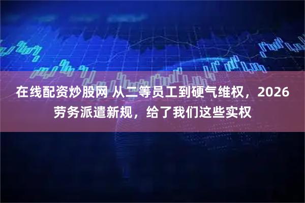 在线配资炒股网 从二等员工到硬气维权，2026劳务派遣新规，给了我们这些实权