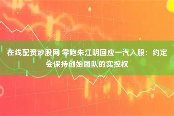 在线配资炒股网 零跑朱江明回应一汽入股：约定会保持创始团队的实控权