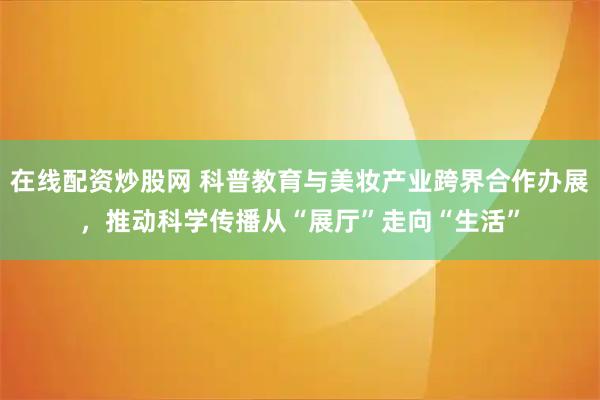 在线配资炒股网 科普教育与美妆产业跨界合作办展，推动科学传播从“展厅”走向“生活”