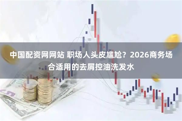 中国配资网网站 职场人头皮尴尬？2026商务场合适用的去屑控油洗发水