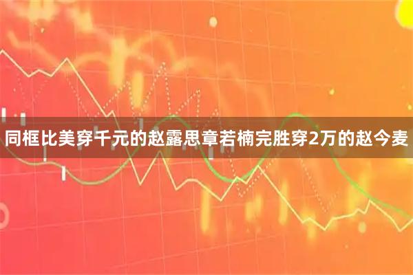 同框比美穿千元的赵露思章若楠完胜穿2万的赵今麦