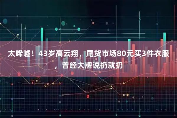 太唏嘘！43岁高云翔，尾货市场80元买3件衣服，曾经大牌说扔就扔