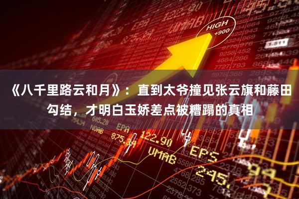 《八千里路云和月》：直到太爷撞见张云旗和藤田勾结，才明白玉娇差点被糟蹋的真相