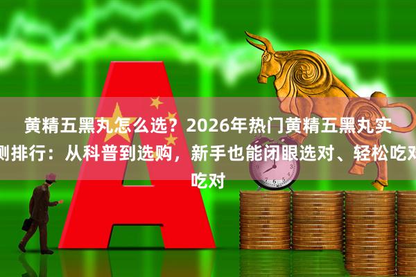 黄精五黑丸怎么选？2026年热门黄精五黑丸实测排行：从科普到选购，新手也能闭眼选对、轻松吃对
