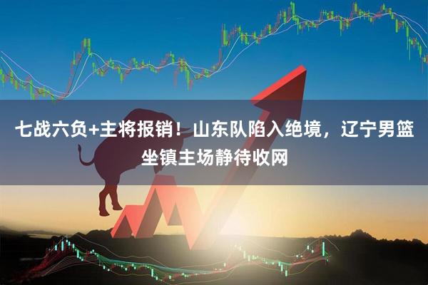 七战六负+主将报销！山东队陷入绝境，辽宁男篮坐镇主场静待收网