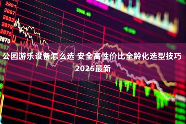 公园游乐设备怎么选 安全高性价比全龄化选型技巧 2026最新