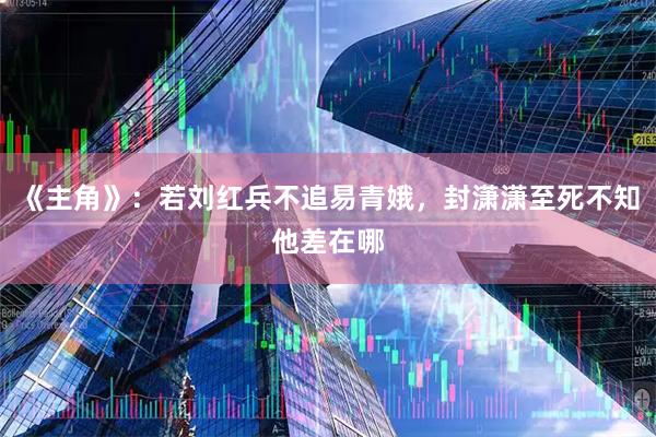 《主角》：若刘红兵不追易青娥，封潇潇至死不知他差在哪