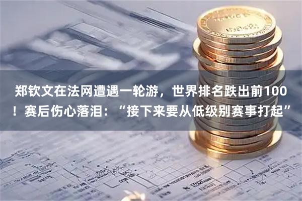郑钦文在法网遭遇一轮游，世界排名跌出前100！赛后伤心落泪：“接下来要从低级别赛事打起”