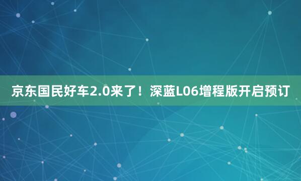 京东国民好车2.0来了！深蓝L06增程版开启预订