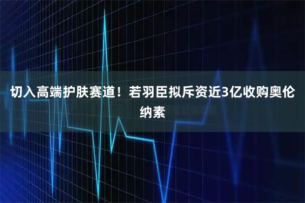 切入高端护肤赛道!若羽臣拟斥资近3亿收购奥伦纳素