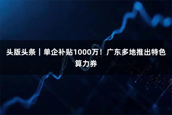 头版头条｜单企补贴1000万！广东多地推出特色算力券
