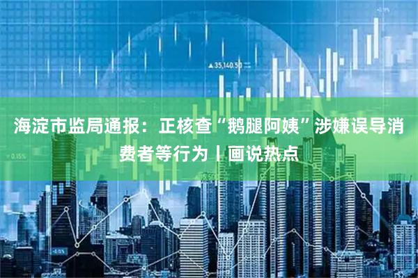 海淀市监局通报：正核查“鹅腿阿姨”涉嫌误导消费者等行为丨画说热点