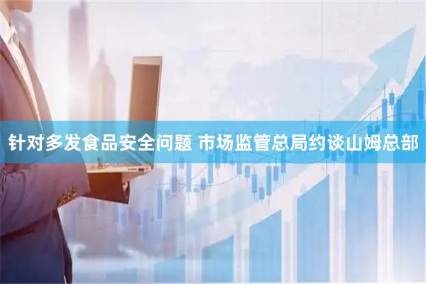 针对多发食品安全问题 市场监管总局约谈山姆总部