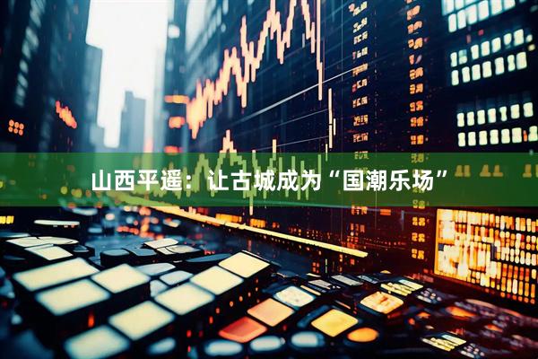 山西平遥：让古城成为“国潮乐场”
