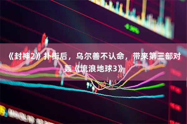 《封神2》扑街后，乌尔善不认命，带来第三部对轰《流浪地球3》