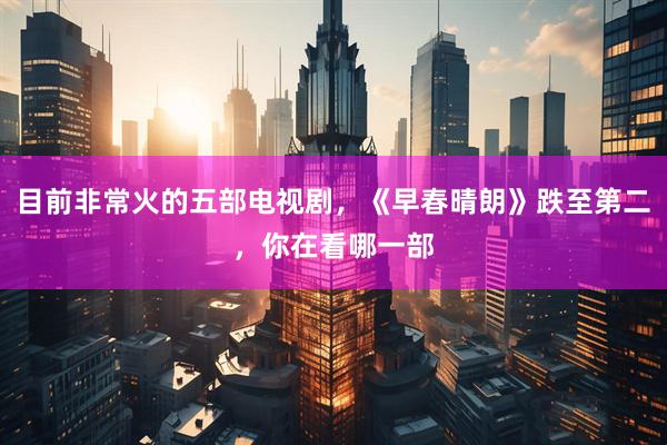 目前非常火的五部电视剧，《早春晴朗》跌至第二，你在看哪一部